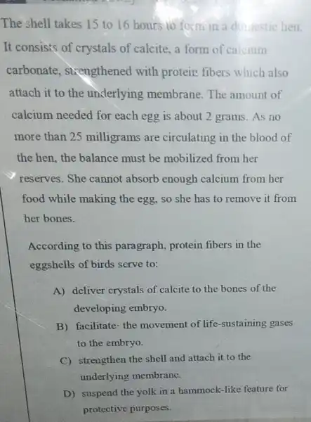 The shell takes 15 to 16 hours to form in a ditiestic hen.
It consists of crystals of calcite, a form of calcium
carbonate , sixengthened with protein fibers which also
attach it to the underlying membrane. The amount of
calcium needed for each egg is about 2 grams As no
more than 25 milligrams are circulating in the blood of
the hen,the balance must be mobilized from her
reserves. She cannot absorb enough calcium from her
food while making the egg so she has to remove it from
her bones.
According to this paragraph.protein fibers in the
eggshells of birds serve to:
A) deliver crystals of calcite to the bones of the
developing embryo.
B) facilitate-the movement of life -sustaining gases
to the embryo.
C) strengthen the shell and attach it to the
underlying membrane.
D) suspend the yolk in a hammock -like feature for
protective purposes.