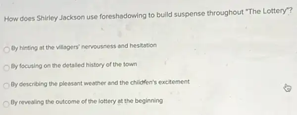 How does Shirley Jackson use foreshadowing to build suspense throughout "The Lottery"?
By hinting at the villagers' nervousness and hesitation
By focusing on the detailed history of the town
By describing the pleasant weather and the childfen's excitement
By revealing the outcome of the lottery at the beginning