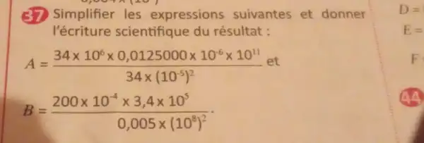 Simplifier les expressions suivantes et donner
l'écriture scientifique du résultat :
A=(34times 10^6times 0,0125000times 10^6times 10^11)/(34times (10^-5))^(2)
B=(200times 10^-4times 3,4times 10^5)/(0,005times (10^8))^(2)
D=
E=