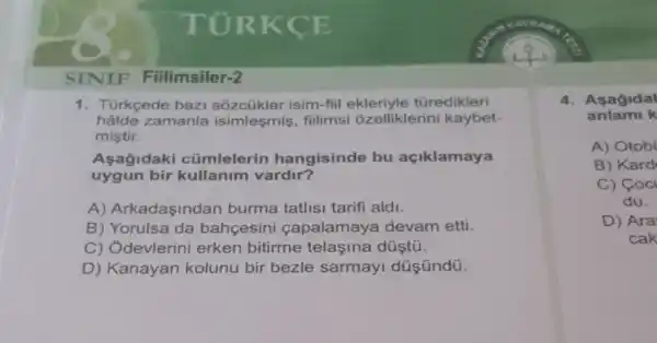 SINIF Fiilimsiler-2
1. Türkçede baz isim-fiil türedikleri
hâlde zamanla isimleşmis, fillimsi ôzelliklerini kaybet-
mistir.
Asagldak cúmlelerin hangisinde bu açiklamaya
uygun bir kullanim vardir?
A) Arkadaşindan burma tatlisi tarifi aldi.
B) Yorulsa da bahcesini capalamaya devam etti.
C) Ódevlerini erken bitirme telaşina düştú.
D) Kanayan kolunu bir bezle sarmayi düşündü.
4. Asagidal
anlami k
A) Otob
B) Kard
C) Coc
du.
D) Ara
cak