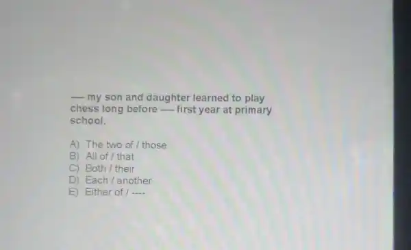 __ my son and daughter learned to play
chess long before - first year at primary
school.
A) The two of / those
B) All of/that
C) Both/their
D) Each/another
E) Either of / __