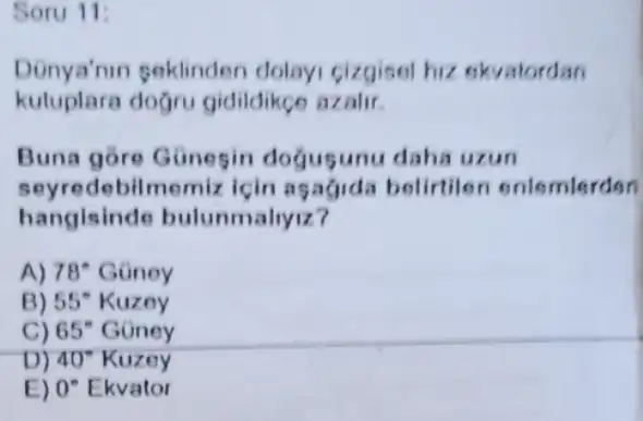 Soru 11:
Donya'nin seklinden dolayi cizgisel hiz ekvatordan
kuluplara doğru gidildikgo azalir.
Buna gore Günesin dogugunu daha uzun
seyredebilmemiz için asagida belirtile onlemlerden
hangisind e bulunmaliyiz?
A) 78^circ  Goney
B) 55^circ  Kuzey
C) 65^circ  Goney
D) 40^circ  Kuzey
E) 0^circ  Ekvator