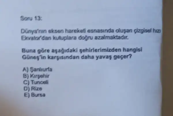 Soru 13:
Dünya'nin eksen hareketi esnasinda olusan çizgisel hiz
Ekvator'dan kutuplara doğru azalmaktadir.
Buna gore aşağidaki sehirlerim zden hangisi
GGnes'in karsisindan daha yavas geçer?
A) Sanlturfa
B) Kirsehir
C) Tunceli
D) Rize
E) Bursa