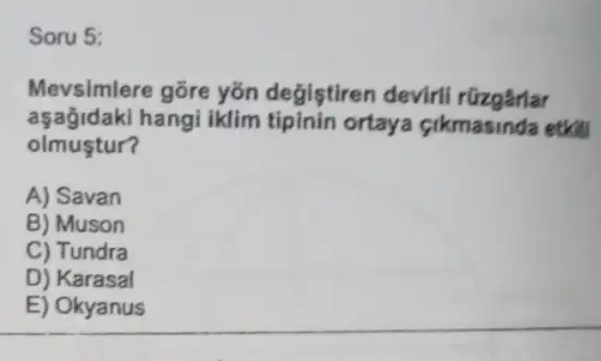 Soru 5:
Mevsimlere gõre yõn degistiren devirli rüzgârlar
aşağidaki hangi iklim tipinin ortaya cikmasinda etkill
olmustur?
A) Savan
B) Muson
C) Tundra
D) Karasal
E) Okyanus