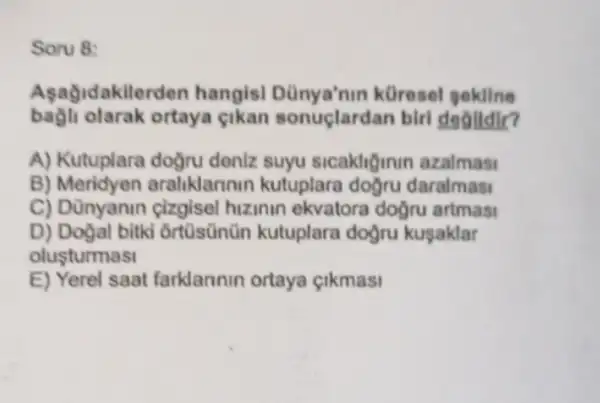 Soru 8:
Aşağidakilerden hangis!küresel gekline
olarak ortaya cikan sonuçlardan birl dealldlr?
A) Kutuplara doğru deniz suyu sicakliğinin azalmasi
B) Meridyen araliklarinin kutuplara doğru daralmasi
C) Dünyanin cizgisel hizinin ekvatora doğru artmas
D) Doğal bitki ortüsünün kutuplara dogru kuşaklar
olusturmasi
E) Yerel saat farklannin ortaya çikmasi