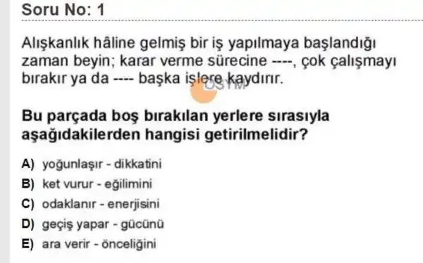 Soru No: 1
Aliskanlik hâline gelmis bir is yapilmaya baslandiği
zaman beyin ; karar verme sürecine -, cok callsmay
birakir ya da - baska islere kaydirir.
Bu bos birakilan yerlere sirasiyla
aşağidakilerden hangisi getirilmelidir?
A) yogunlaşir - dikkatini
B) ket vurur - egilimini
C) odaklanir - enerjisini
D) geçis yapar - gũcũnü
E) ara __ onceligini