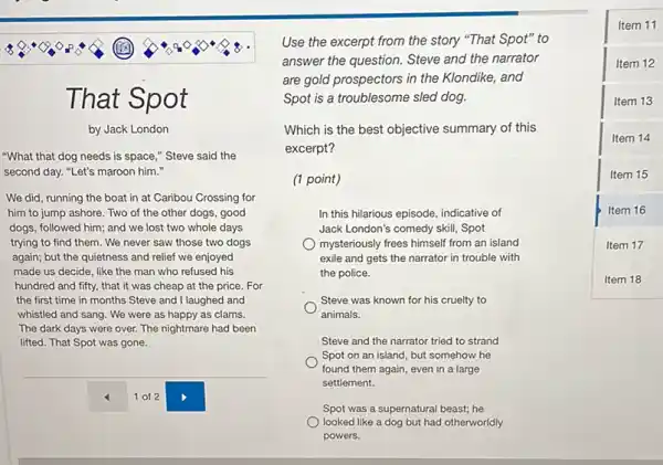 That Spot
by Jack London
"What that dog needs is space," Steve said the
second day. "Let's maroon him."
We did, running the boat in at Caribou Crossing for
him to jump ashore Two of the other dogs, good
dogs, followed him; and we lost two whole days
trying to find them . We never saw those two dogs
again; but the quietness and relief we enjoyed
made us decide, like the man who refused his
hundred and fifty, that it was cheap at the price. For
the first time in months Steve and I laughed and
whistled and sang. We were as happy as clams.
The dark days were over. The nightmare had been
lifted. That Spot was gone.
Use the excerpt from the story "That Spot"'to
answer the question. Steve and the narrator
are gold prospectors in the Klondike, and
Spot is a troublesome sled dog.
Which is the best objective summary of this
excerpt?
(1 point)
In this hilarious episode indicative of
Jack London's comedy skill . Spot
mysteriously frees himself from an island
exile and gets the narrator in trouble with
the police.
Steve was known for his cruelty to
animals.
Steve and the narrator tried to strand
Spot on an island but somehow he
found them again, even in a large
settlement.
Spot was a supernatural beast; he
looked like a dog but had otherworldly
powers.
square 
Item 11
Item 12
Item 13
Item 14
Item 15
Item 16
Item 17