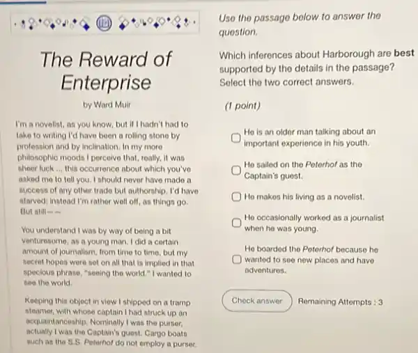 square 
(1)
The Reward of
Enterprise
by Ward Muir
I'm a novelist, an you know, but if hadn't had to
take to writing I'd have been a rolling stono by
profession and by inclination In my more
philosophic moods I percelve that roally, it was
sheor luck __ this occurrence about which you've
asked me to tell you. I should nover have made a
any
atarved; instead I'm rather well off, as things go.
Dut ntill-
You understand I was by way of being a bit
venturesome, as a young man. I did a certain
amount of journalism, from time to time, but my
secret hopes were set on all that is implied in that
specious phrase, "sooing the world." I wanted to
see the world
Keeping this object in view I shipped on a tramp
steamer, with whose captain I had struck up an
acquaintanceship. Nominally I was the purser.
actually I was the Captain?guest. Cargo boats
such as the S.S Peterhof do not employ a purser.
Uso the passage below to answer the
question.
Which inferences about Harborough are best
supported by the details in the passage?
Select the two correct answers.
(1 point)
He is an older man talking about an
important experience in his youth.
He sailed on the Peterhof as the
Captain's guest.
He makes his living as a novelist.
He occasionally worked as a journalist
when he was young.
He boarded the Poterhof because he
wanted to see new places and have
adventures.