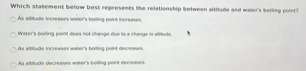 Which statement below best represents the relationship between altitude and water's boiling point?
As altitude increases water's boiling point increases.
Water's boiling point does not change due to a change in altitude.
As altitude increases water's boiling point decreases.
As altitude decreases water's boiling point decreases.