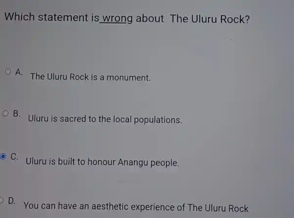 Which statement is wrong about The Uluru Rock?
A.
The Uluru Rock is a monument.
B. Uluru is sacred to the local populations.
C. Uluru is built to honour Anangu people.
D. You can have an aesthetic experience of The Uluru Rock