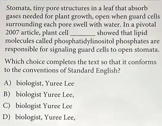 Stomata, tiny pore structures in a leaf that absorb
gases needed for plant growth, open when guard cells
surrounding each pore swell with water. In a pivotal
2007 article, plant cell __ showed that lipid
molecules called phosphatidylinositol phosphates are
responsible for signaling guard cells to open stomata.
Which choice completes the text so that it conforms
to the conventions of Standard English?
A) biologist, Yuree Lee
B) biologist Yuree Lee,
C) biologist Yuree Lee
D) biologist, Yuree Lee,