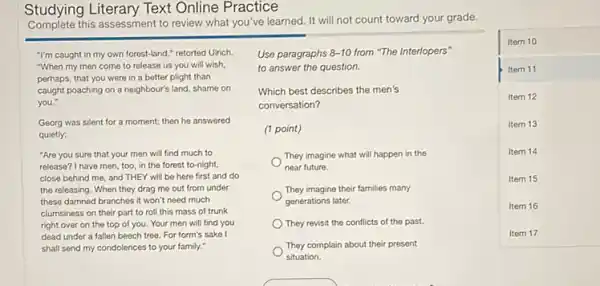 Studying I iterary Text Online Practice
this assessment to review what you've learned. It will not count toward your grade.
square 
Item 10
Item 11
Item 12
Item 13
Item 14
Item 15
Item 16
-I'm caught in my own forest-land retorted Ulrich.
-When my men come to release us you will wish,
perhaps, that you were in a better plight than
caught poaching on a neighbour's land, shame on
Georg was silent for a moment:then he answered
-Are you sure that your men will find much to
release? I have men, too, in the forest to-night,
close behind me, and THEY will be here first and do
the releasing.When they drag me out from under
these damned branches it won't need much
clumsiness on their part to roll this mass of trunk
right over on the top of you. Your men will find you
dead under a fallen beech tree For form's sake I
shall send my condolences to your family."
Use paragraphs 8-10 from "The Interlopers"
to answer the question.
Which best describes the men's
conversation?
(1 point)
They imagine what will happen in the
near future.
They imagine their families many
generations later.
) They revisit the conflicts of the past.
They complain about their present
situation.