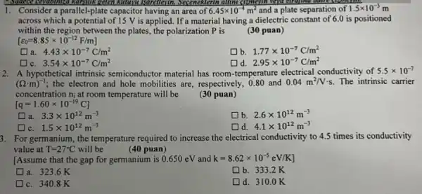 Sudden cevalomed karbilik gelen katrus Isaretlevin. Seceneklerin altim cymeylin.beya circuina dance from
1. Consider a parallel-plate capacitor having an area of 6.45times 10^-4m^2 and a plate separation of 1.5times 10^-3m
across which a potential of is V is applied. If a material having a dielectric constant of 6.0 is positioned
within the region between the plates, the polarization p is
(30 puan)
[varepsilon _(0)=8.85times 10^-12F/m]
a. 4.43times 10^-7C/m^2
b. 1.77times 10^-7C/m^2
square 
d. 2.95times 10^-7C/m^2
3.54times 10^-7C/m^2
2. A hypothetical intrinsic semiconductor material has room temperature electrical conductivity of 5.5times 10^-7
(Omega cdot m)^-1 ; the electron and hole mobilities are, respectively, 080 and 0.04m^2/Vcdot s The intrinsic carrier
concentration n_(i) at room temperature will be (30 puan)
[q=1.60times 10^-19C]
a. 3.3times 10^12m^-3
b. 2.6times 10^12m^-3
c. 1.5times 10^12m^-3
d. 4.1times 10^12m^-3
3. For germanium, the temperature required to increase the electrical conductivity to 4.5 times its conductivity
value at T=27^circ C will be	(40 puan)
[Assume that the gap for germanium is 0.650eV and k=8.62times 10^-5eV/K]
a. 323.6K
b. 333.2K
c. 340.8K
d. 310.0K