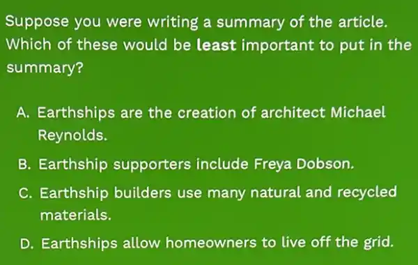 Suppose you were writing a summary of the article.
Which of these would be least important to put in the
summary?
A. Earthships are the creation of architect Michael
Reynolds.
B. Earthship supporters include Freya Dobson.
C. Earthship builders use many natural and recycled
materials.
D. Earthships allow homeowners to live off the grid.