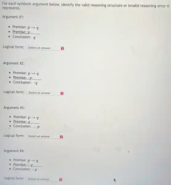 For each symbolic argument below, identify the valid reasoning structure or invalid reasoning error it
represents.
Argument #1:
Premise: parrow q
Premise: p p
Conclusion: a
Logical form: Select an answer square 
Argument #2:
Premise: parrow q
Premise: -p =p
Conclusion: -q
Logical form:
square  Select an answer
Argument #3:
Premise: parrow q
Premise: q
Conclusion: ..p
Logical form: Select an answer square 
Argument #4:
Premise: parrow q
Premise; =q
Conclusion: -p
Logical form: Select an answer