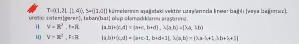 T= (1,2),(1,4) ,S= (1,0)  kümelerinin aşagidaki vektổr uzaylarinda lineer bağili (veya bağimsiz),
üretici sistem(geren), taban(baz) olup olamadiklarini araştiriniz.
i) V=R^2,F=R
(a,b)+(c,d)=(a+c,b+d),lambda (a,b)=(lambda a,lambda b)
ii) V=R^2,F=R
(a,b)+(c,d)=(a+c-1,b+d+1),lambda (a,b)=(lambda a-lambda ,lambda b+lambda +1)