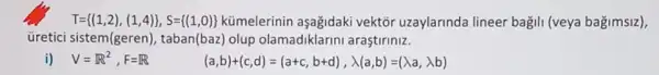 T= (1,2),(1,4) ,S= (1,0)  kümelerinin vektớr uzaylarinda lineer bagili (veya bagimsiz),
üretici sistem(geren), taban(baz) olup olamadiklarini araştiriniz.
i) V=R^2,F=R
(a,b)+(c,d)=(a+c,b+d),lambda (a,b)=(lambda a,lambda b)