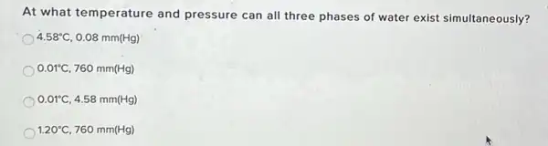 At what temperature and pressure can all three phases of water exist simultaneously?
4.58^circ C 0.08 mm(Hg)
0.01^circ C, 760 mm(Hg)
0.01^circ C 4.58 mm(Hg)
1.20^circ C 760 mm(Hg)