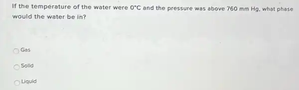 If the temperature of the water were 0^circ C and the pressure was above 760 mm Hg , what phase
would the water be in?
Gas
Solid
Liquid