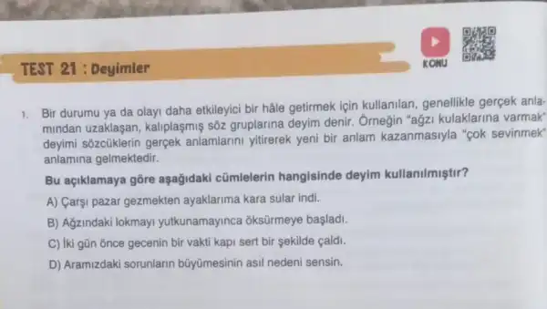 TEST 21 : Deyimler
1. Bir durumu ya da olayi daha etkileyici bir hâle getirmek için kullanilan, genellikle gerçek anla-
mindan uzaklaşan , kaliplaşmiş sốz gruplarina deyim denir . Ôrnegin "agz kulaklarina varmak"
deyimi sozcüklerin gerçek anlamlarini yitirerek yeni bir anlam kazanmasiyla "cok sevinmek"
anlamina gelmektedir.
Bu açiklamaya gồre aşağidaki cũmlelerin hangisinde deyim kullanilmiştir?
A) Carşi pazar gezmekten ayaklarima kara sular indi.
B) Ağzindaki lokmayi yutkunamayinca ; oksürmeye başlad.
C) iki gũn once gecenin bir vakti kapi sert bir sekilde cald.
D) Aramizdaki sorunlarin bũyümesinin asil nedeni sensin.