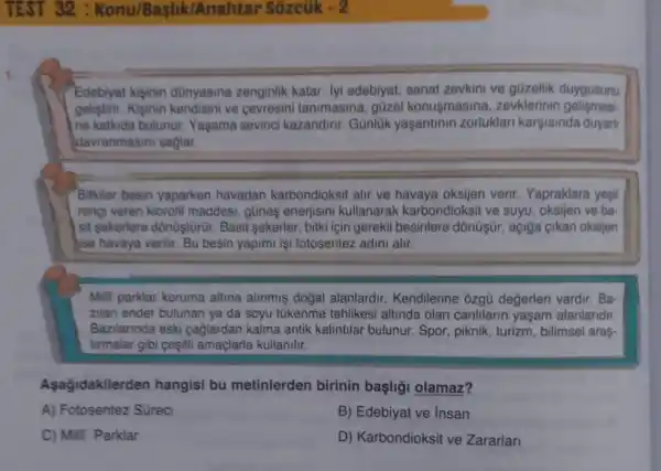 TEST 32 : Konu/Baslik/A nahtar Sôzcũk - 2
1.
Edebiyat kişinin dünyasina zenginlik katar lyi edebiyat, sanat zevkini ve güzellik duygusunu
geliştiri. Kişinin kendisini ve cevresini tanimasina gōzel konusmasina zevklerinin gelismesi-
ne katkida bulunur Yaşama sevinci kazandirir. Günlük yaşantinin zorluklari karşisinda duyari
davranmasini saglar.
Bitkiler besin yaparken havadan karbondioksit alir ve verir. Yapraklara yesil
rengi veren klorofil maddesi, gũneş enerjisini kullanarak karbondioksit ve suyu, oksijen ve ba
sit sekerlere dônüştürür Basit sekerler, bitki için gerekli besinlere dồnũşír , açiğa çikan oksijen
ise havaya verilir. Bu besin yapimi işi fotosentez adini alir.
Milli parklar koruma altina alinmiş doğal alanlardir Kendilerine ozgü değerleri vardir. Ba-
zilan ender bulunan ya da soyu tükenme tehlikesi altinda olan canlilarin yaşam alanlaridir.
Bazilannda eski caglardan kalma antik kalintilar bulunur. Spor, piknik , turizm, bilimsel araş
tirmalar gibi ceşiti amaçlarla kullanilir.
Aşağidakilerden hangisi bu metinlerden birinin başli;l olamaz?
A) Fotosentez Süreci
B) Edebiyat ve Insan
C) Milli Parklar
D) Karbondioksit ve Zararlan