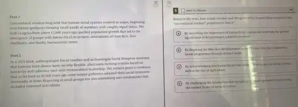 Text 1
Conventional wisdom long held that human social systems evolved in stages, beginning
with hunter-gatherers forming small bands of members with roughly equal status The
shift to agriculture about 12,000 years ago sparked population growth that led to the
emergence of groups with hierarchical structures: associations of clans first, then
chiefdoms, and finally, bureaucratic states.
Text 2
In a 2021 book anthropologist David Graeber and archaeologist David Wengrow maintain
that humans have always been socially flexible, alternately forming systems based on
hierarchy and collective ones with decentralized leadership. The authors point to evidence
that as far back as 50,000 years ago some hunter-gatherers adjusted their social structures
seasonally, at times dispersing in small groups but also assembling into communities that
included esteemed individuals.
Mark for Review
Based on the texts how would Graeber and Wengrow (Text 2) most likely respond to the
"conventional wisdom" presented in Text 1?
A By conceding the importance of hierarchical systems but asserting the greater
significance of decentralized collective societies
B By disputing the idea that developments in so structures have followed a
linear progression through distinct stages
C By acknowledging that hierarchical roles likely eren't a part of social systems
before the rise of agriculture
D
By challenging the assumption that groupings of nunter-gatherer s were among
the earliest forms of social structure