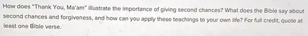 How does "Thank You , Ma'am" illustrate the importance of giving second chances? What does the Bible say about
second chances and forgiveness and how can you apply these teachings to your own life? For full credit, quote at
least one fible verse.