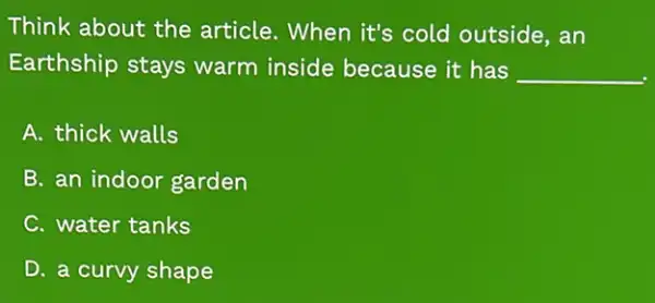 Think about the article. When it's cold outside, an
Earthship stays warm inside because it has __
A. thick walls
B. an indoor garden
C. water tanks
D. a curvy shape