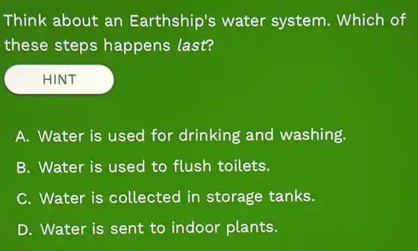 Think about an Earthship's water system Which of
these steps happens last?
HINT
A. Water is used for drinking and washing.
B. Water is used to flush toilets.
C. Water is collected in storage tanks.
D. Water is sent to indoor plants.