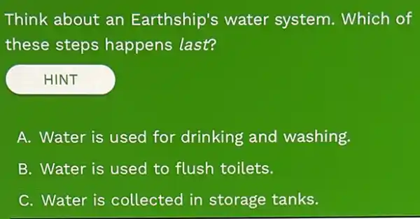 Think about an Earthship's water system. Which of
these steps happens last?
HINT
A. Water is used for drinking and washing.
B. Water is used to flush toilets.
C. Water is collected in storage tanks.