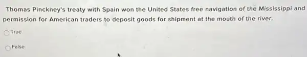 Thomas Pinckney's treaty with Spain won the United States free navigation of the Mississippi and
permission for American traders to deposit goods for shipment at the mouth of the river.
True
False