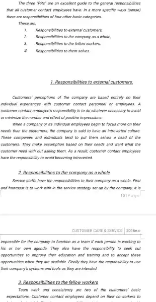 The three "PRs" are an excellent guide to the general responsibilities
that all customer contact employees have. In a more specific ways (sense)
there are responsibilities of four other basic categories.
These are;
1. Responsibilities to external customers,
2. Responsibilities to the company as a whole,
3. Responsibilities to the fellow workers,
4. Responsibilities to them selves.
1. Responsibilities to external customers,
Customers' perceptions of the company are based entirely on their
individual experiences with customer contact personnel or employees. A
customer contact employee's responsibility is to do whatever necessary to avoid
or minimize the number and effect of positive impressions.
When a company or its individual employees begin to focus more on their
needs than the customers the company is said to have an introverted culture.
These companies and individuals tend to put them selves a head of the
customers. They make assumption based on their needs and want what the
customer need with out asking them. As a result, customer contact employees
have the responsibility to avoid becoming introverted.
2. Responsibilities to the company as a whole
Service staffs have the responsibilities to their company as a whole.First
and foremost is to work with in the service strategy set up by the company. it is
101 Page
CUSTOMER CARE & SERVICE 2016e.c
impossible for the company to function as a team if each person is working to
his or her own agenda. They also have the responsibility to seek out
opportunities to improve their education and training and to accept these
opportunities when they are available. Finally they have the responsibility to use
their company's systems and tools as they are intended.
3. Responsibilities to the fellow workers
Team work and consistency are two of the customers' basic
expectations. Customer contact employees depend on their co-workers to