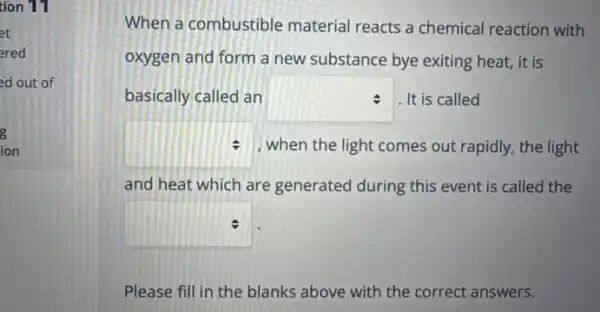 tion 11
et
ered
ed out of
8
ion
When a combustible material reacts a chemical reaction with
oxygen and form a new substance bye exiting heat, it is
basically called an square  . It is called
square  : when the light comes out rapidly, the light
and heat which are generated during this event is called the
square 
Please fill in the blanks above with the correct answers.