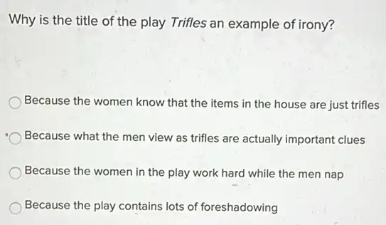 Why is the title of the play Trifles an example of irony?
Because the women know that the items in the house are just trifles
Because what the men view as trifles are actually important clues
Because the women in the play work hard while the men nap
Because the play contains lots of foreshadowing