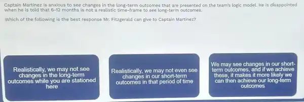 when he is told that 6-12 months is not a realistic time-frame to see long-term outcomes.
Captain Martinez is anxious to see changes in the long-term outcomes that are presented on the team's logic model. He is disappointed
Which of the following is the best response Mr. Fitzgerald can give to Captain Martinez?
Realistically, we may not see
changes in the long -term
outcomes while you are stationed
here
Realistically, we may not even see
changes in our short-term
outcomes in that period of time
We may see changes in our short-
term outcomes	if we achieve mes, and
these. it makes it more like! we
can then achieve our long-term
outcomes