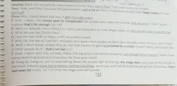 Tony: Yeah, well that's because the government's put a tax on them. It's because people make illegal
copies of music and stuff.
Caroline: Blank CDs are getting really expensive these days, aren't they? They used to be a lot cheaper...
__
Olivia: Mm, I heard about that too. It gets me really angry.
T: Well, I mean,the money goes to compensate the people who make the records and whatever I don't know -
suppose that's fair enough , isn't it?
O: Well, no, actually ,I don't think it is. I don't use blank discs to make illegal copies, so why should I have to pay the tax?
C: What do you use CDs for then?
O: I put my own stuff on them, stuff I've written myself.
T: Well, OK, the law isn't perfect, of course, but I guess most people use blank discs to make copies of music, don't they?
O: Well, I don't know maybe they do, but that means I'm getting punished for a crime I haven't done, just "cause lots
of other people do it-that's not fair is it?
T: Yeah, I agree with you, actually, Olivia The big artists and record companies get enough of our money, I mean how
many swimming pools and limousines do these guys need?
O: Hang on, hang on, you're only talking about the people right at the top, the mega-stars, but most of the people in
the music industry have real problems staying in business, you know, and if all the small people go out of business, that's
bad news for music isn't it? Only the mega-stars will survive.