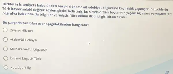 Türklerin kabulünden ônceki dõneme ait edebiyat bilgilerine kaynaklik yapmiştir. Sôzcũklerin
Tùrk boylarindaki degişik sôylenişlerini belirtmiş, bu sirada o Türk boylarinin yaşam biçimleri ve yaşadiklari
cografya hakkinda da bilgi-ler vermiştir. Türk dilinin ilk dilbilgisi kitabi sayilir.
Bu parçada tanitilan eser aşağidakilerden hangisidir?
Divan-I Hikmet
Atabet'ül-Hakayik
Muhakemet'il-Lügateyn
Divanü Lügat'it-Türk
Kutadgu Bilig