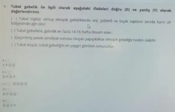 - Tubal gebelik ile ilgili olarak aşağidaki ifadeleri dogru
(D) ve yanlis (Y) olarak degerlendiriniz.
) Tubal rüptür olmus ektopik gebeliklerde ani, siddetli ve biçak saplanir tarzda karn alt
bolgesinde agn olur.
( ) Tubal gebelikte, gebelik en fazla 14-16 hafta devam eder.
( )Geçinimis pelvik ameliyat sonucu olusan yapisikliklar ektopik gebelige neden olabilir.
( )Tubal düsúk, tubal gebeligin en yaygin gôrülen sonucudur.
a) square 
Y-Y-D-D
b) square 
D-Y-D-Y
C. ) square  D-D-D-D
d) square 
D-Y-D-D
e)
D-D-Y-Y