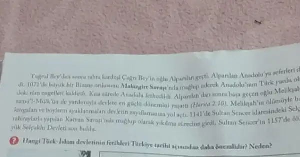 Tugrul Bey'den sonra tahta kardegi Cagn Bey'n oglu Alpanlan gegti. Alpanian Anadoluy?seferlerid
di. 1071'de buyuk bir Birans ordusunu Malargirt Savayinda maglup ederek Anadolu'nun
deki tüm engelleri kaldindi Kisa stirede Anadolu fethedildi Alparslan dan sonra baga gecen oglu Meliksal
ramit?-Malk'an de yardimyla devlete en gucla donemini yagatti (Harita 2.10). Meliksah in olümüyle b
kaygalan ve boylarn ayaklanmalar devletin rayillamasina yol açti.1141/de Sultan Sencer idaresindeki Sels
rahitaylarla yapilan Kawan Saraginda maglup olarik yiklma strecine girdi. Sultan Sencer'in 1157de ole
yuk Selcuklu Devleti son buldu.
(2) Hangi Turk-Islam devletinin fetihleri Tirklye tarihi agasndan daha ônemlidir? Neden?