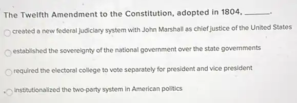 The Twelfth Amendment to the Constitution, adopted in 1804, __
created a new federal Judiciary system with John Marshall as chiefJustice of the United States
established the sovereignty of the national government over the state governments
required the electoral college to vote separately for president and vice president
institutionalized the two-party system in American politics