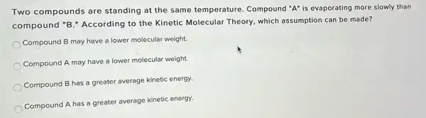 Two compounds are standing at the same temperature. Compound "A" is evaporating more slowly than
compound "B " According to the Kinetic Molecular Theory, which assumption can be made?
Compound B may have a lower molecular weight.
Compound A may have a lower molecular weight.
Compound B has a greater average kinetic energy.
Compound A has a greater average kinetic energy.