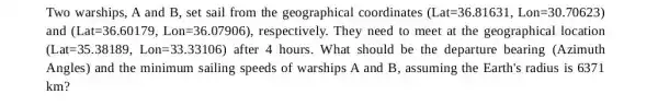 Two warships, A and B, set sail from the geographical coordinates (Lat=36.81631,Lon=30.70623)
and (Lat=36.60179,Lon=36.07906) , respectively. They need to meet at the geographical location
(Lat=35.38189,Lon=33.33106) ) after 4 hours. What should be the departure bearing (Azimuth
Angles) and the minimum sailing speeds of warships A and B, assuming the Earth's radius is 6371
km?