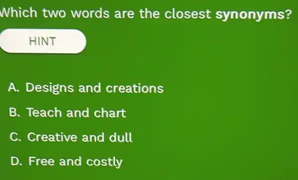 Which two words are the closest synonyms?
HINT
A. Designs and creations
B. Teach and chart
C. Creative and dull
D. Free and costly