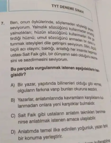 TYT DENEME SINAVI
7. Ben, onun ỏykülerinde , sỏylemeden
tirdigi huzng; um dile getirişini seviyorum. Diridaha tu.
hùzùn sỏzcügünũ kultanmadan amatur
value hüznú; umut sózcügünü anmadan bir dangs.
tunmak isteyişleri Dilini, oletw:
biçili aci olayini;baktiği, anlattiğ her insanda hepimizin
ustasi Sait Faik gibi, bir dünyanin sakli olduğunu sezma
sini ve sezdirmesini seviyorum.
Bu parçada vurgulanmak istenen aşağidakilerin han-
gisidir?
A) Bir yazar yapitinda bilinenleri oldugu gibi vermez,
olgularin farkina varip bunlan okuruna sezdirir.
B) Yazarlar anlatimlarinda kavramlarin karşiliklarini kul-
lanmadan onlara yeni karsiliklar bulmalidir.
C) Sait Faik gibi ustalarin anlatim teknikleri benimse-
nirse anlatilmak istenen amaca ulaşilabilir.
D) Anlatimda temel ilke edinilen yoğunluk, yazan farki