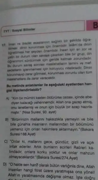 TYT / Sonyai Bilimier
17. Iman ve ibadet esasiannin saGlikd bir sekilde ogre-
timesi dinin korunmasi icin ônemlidir. Islâm da dinin
6Gretilmesi her seyden onemlidir insan için en zor ve
bir durum olan savaga pikarken bile bir grup, din
Ogrenimin sordürmek icin geride kalmak zorundadir.
Bu durum savas sonras maslahatlarin temini ve mef-
sedetierin islenmemesi için koruyucu niteliktedir. Dinin
korunmayip zarar gormesi korunmasi zorunlu olan tüm
maslahatlara da zarar verecektir.
Bu metinde anlatilanlar lle aşağidakl ayetlerden han-
gisi lligkilendirllebilir?
A) "Kim bir mũmini kasten oldürürse cezasi, icinde ebe-
diyen kalacagi cehennemdir.Allah ona gazap etmis,
onu lanetlemis ve onun için bũyük bir azap hazirla-
miştir." (Nisa Suresi, 93. ayet)
B) "Birbirinizin mallarini haksizlikla yemeyin ve bile
bile gũnahla insanlarin mallarindan bir bõlümünü
yemeniz için onlan hakimlere aktarmayin ."(Bakara
Suresi/188.Ayet)
C) "Onlar ki ,mallarini gece , gũndüz; gizli ve acik
infak ederler.Artik bunlarin ecirleri Rableri ka-
tindadir, onlara korku yoktur ve onlar mahzun
olmayacaklardi ;"(Bakara Suresi/274.Ayet)
D) "O halde sen hanif olarak bütún varliginla dine , Allah
insanlari hangi fitrat ủzere yaratmişsa ona yonel!
Allah'm yaratmasinda değişme olmaz iste dogru
die bush