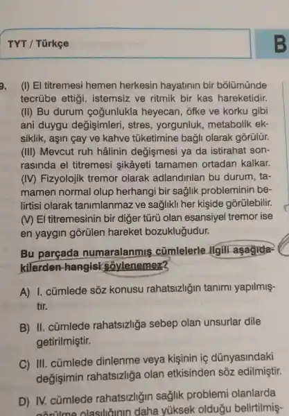 TYT / Türkee
(I) El titremesi hemen herkesin hayatinin bir bolümünde
tecrube ettigi , istemsiz ve ritmik bir kas hareketidir.
(II) Bu durum cogunlukla heyecan , ofke ve korku gibi
ani duygu degişimleri , stres , yorgunluk metabolik ek-
siklik, aşiri cay ve kahve tüketimine bagli olarak gorülür.
(III) Mevcut ruh hâlinin degismesi ya da istirahat son-
rasinda el titremesi sikâyeti tamamen ortadan kalkar.
(IV)Fizyolojik tremor olarak adlandirilan bu durum , ta-
mamen normal olup herhangi bir saglik probleminin be-
lirtisi olarak tanimlanma ve saglikli her kişide górülebilir.
MEI titremesinin bir diger tủrù olan esansiyel tremor ise
en yaygin gorülen hareket bozuklugudur.
Bu parçada numaralanmis cúmlelerle Agill aşagida-
kilerden hangisi sovlenemez
A) I . cúmlede sôz konusu rahatsizligin tanimi yapilmiş-
tir.
B) II . cúmlede rahatsizliga sebep olan unsurlar dile
getirilmiştir.
C) III . củmlede dinlenme veya kişinin ic dünyasindaki
degisimin rahatsizliga olan etkisinden sôz edilmiştir.
D) IV.củmlede rahatsizligin saglik problemi olanlarda
acrilme olasilitinin daha yüksek oldugu belirtilmiş-