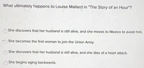 What ultimately happens to Louise Mallard in "The Story of an Hour"?
She discovers that her husband is still alive and she moves to Mexico to avoid him.
She becomes the first woman to join the Union Army.
She discovers that her husband is still alive , and she dies of a heart attack.
She begins aging backwards.