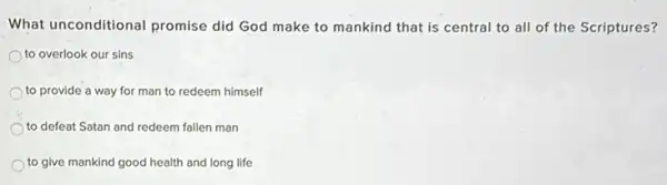 What unconditional promise did God make to mankind that is central to all of the Scriptures?
to overlook our sins
to provide a way for man to redeem himself
to defeat Satan and redeem fallen man
to give mankind good health and long life