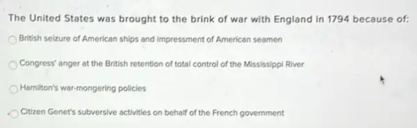 The United States was brought to the brink of war with England in 1794 because of:
British selzure of American ships and impressment of American seamen
Congress' anger at the British retention of total control of the Mississippi River
Hamilton's war-mongering policies
Citizen Genet's subversive activities on behalf of the French government