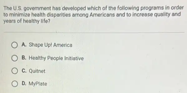 The U.S. government has 'developed which of the following programs in order
to minimize health disparities among Americans and to increase quality and
years of healthy life?
A. Shape Up! America
B. Healthy People Initiative
C. Quitnet
D. MyPlate